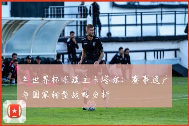 年世界杯东道主卡塔尔:赛事遗产与国家转型战略分析