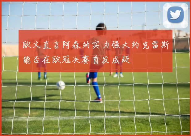 欧文直言阿森纳实力强大约克雷斯能否在欧冠决赛首发成疑