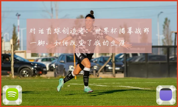 对话首球创造者:世界杯揭幕战那一脚,如何改变了我的生涯