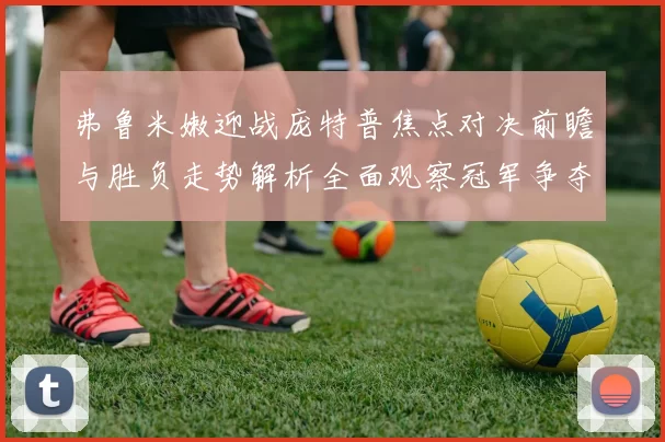 弗鲁米嫩迎战庞特普焦点对决前瞻与胜负走势解析全面观察冠军争夺