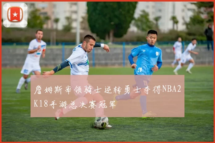 詹姆斯率领骑士逆转勇士夺得NBA2K18手游总决赛冠军