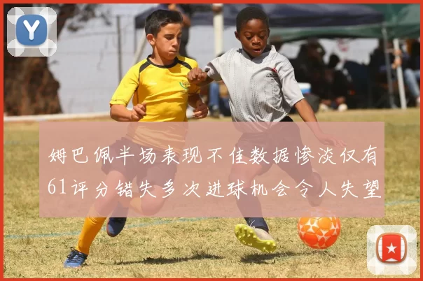 姆巴佩半场表现不佳数据惨淡仅有61评分错失多次进球机会令人失望