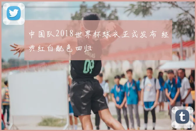 中国队2018世界杯球衣正式发布 经典红白配色回归