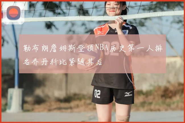勒布朗詹姆斯登顶NBA历史第一人排名乔丹科比紧随其后