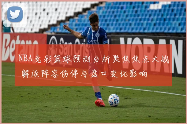 NBA竞彩篮球预测分析聚焦焦点大战 解读阵容伤停与盘口变化影响