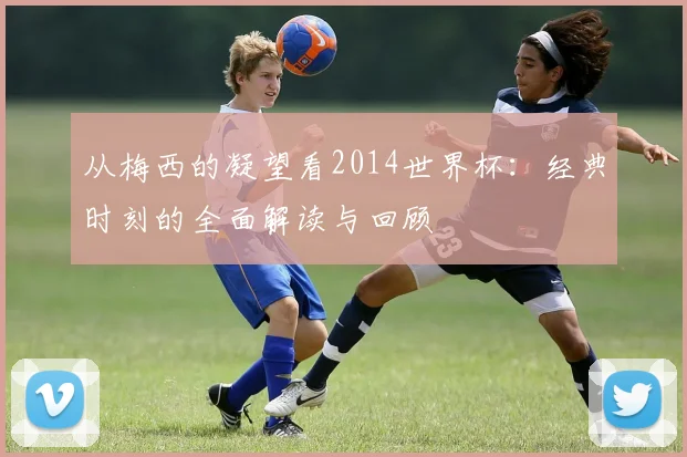 从梅西的凝望看2014世界杯：经典时刻的全面解读与回顾