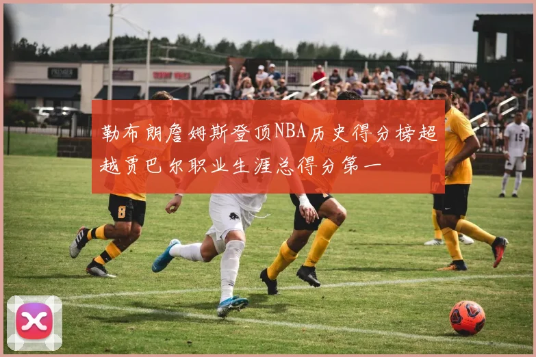 勒布朗詹姆斯登顶NBA历史得分榜超越贾巴尔职业生涯总得分第一