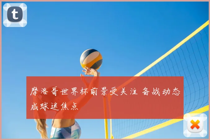 摩洛哥世界杯前景受关注 备战动态成球迷焦点