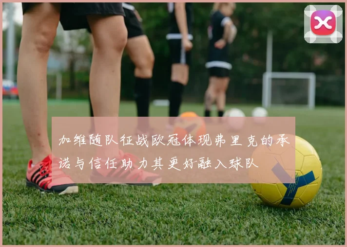 加维随队征战欧冠体现弗里克的承诺与信任助力其更好融入球队