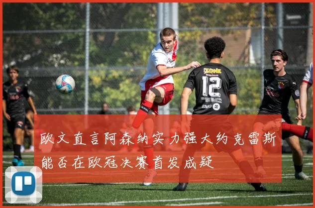 欧文直言阿森纳实力强大约克雷斯能否在欧冠决赛首发成疑