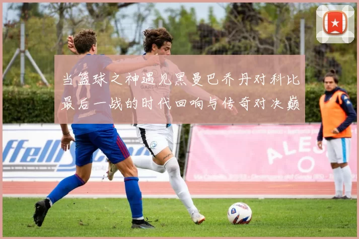 当篮球之神遇见黑曼巴乔丹对科比最后一战的时代回响与传奇对决巅峰瞬间