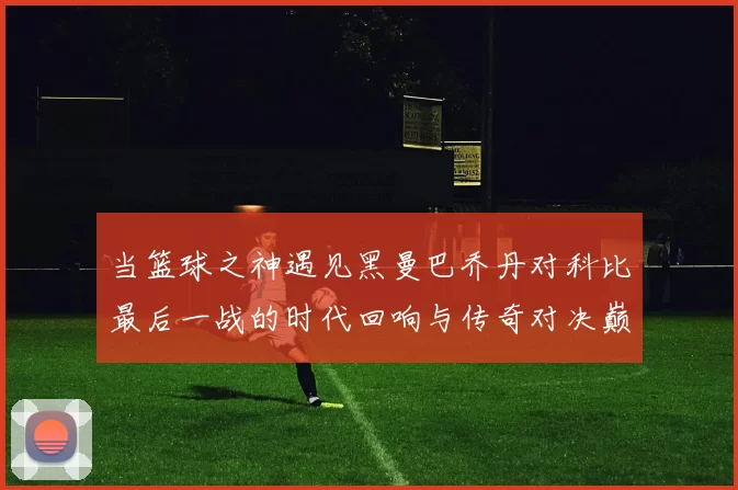 当篮球之神遇见黑曼巴乔丹对科比最后一战的时代回响与传奇对决巅峰瞬间