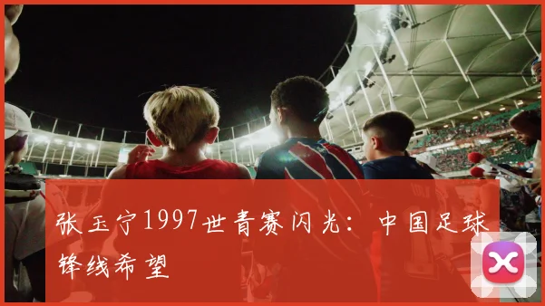张玉宁1997世青赛闪光:中国足球锋线希望