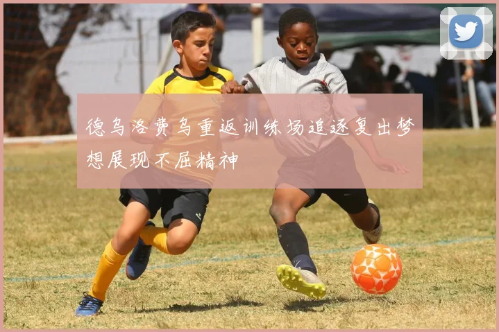 德乌洛费乌重返训练场追逐复出梦想展现不屈精神