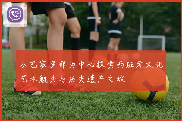 以巴塞罗那为中心探索西班牙文化艺术魅力与历史遗产之旅