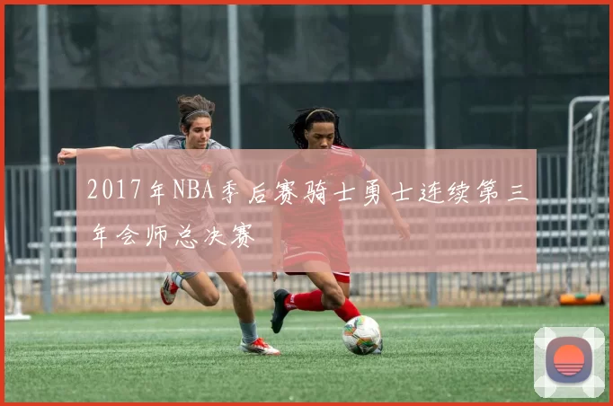2017年NBA季后赛骑士勇士连续第三年会师总决赛