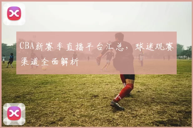 CBA新赛季直播平台汇总，球迷观赛渠道全面解析