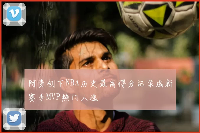 阿贵创下NBA历史最高得分记录成新赛季MVP热门人选