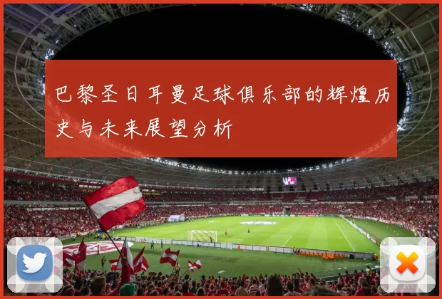 巴黎圣日耳曼足球俱乐部的辉煌历史与未来展望分析