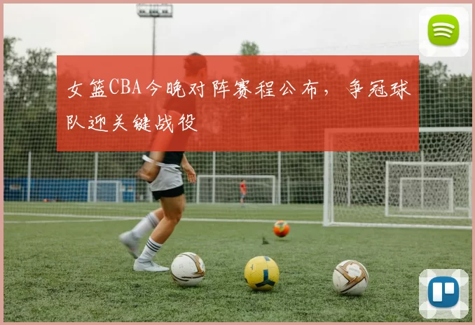 女篮CBA今晚对阵赛程公布，争冠球队迎关键战役