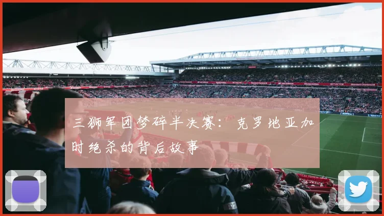 三狮军团梦碎半决赛:克罗地亚加时绝杀的背后故事