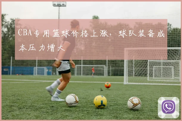 CBA专用篮球价格上涨,球队装备成本压力增大