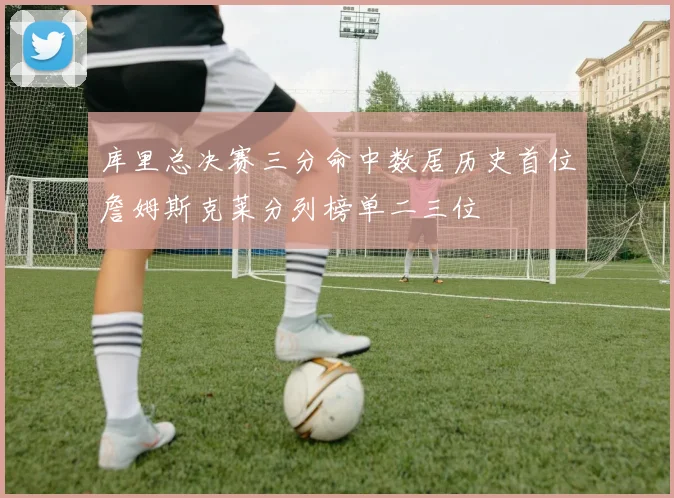 库里总决赛三分命中数居历史首位詹姆斯克莱分列榜单二三位