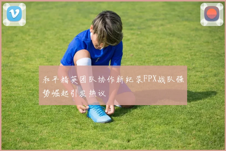 和平精英团队协作新纪录FPX战队强势崛起引发热议