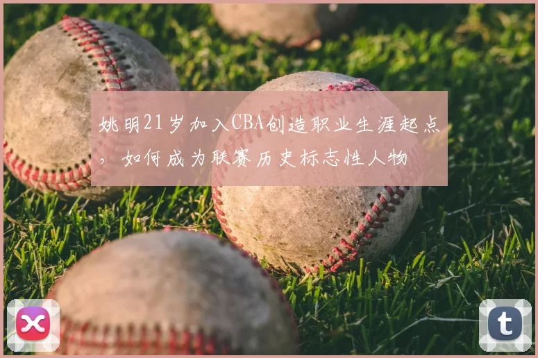 姚明21岁加入CBA创造职业生涯起点，如何成为联赛历史标志性人物