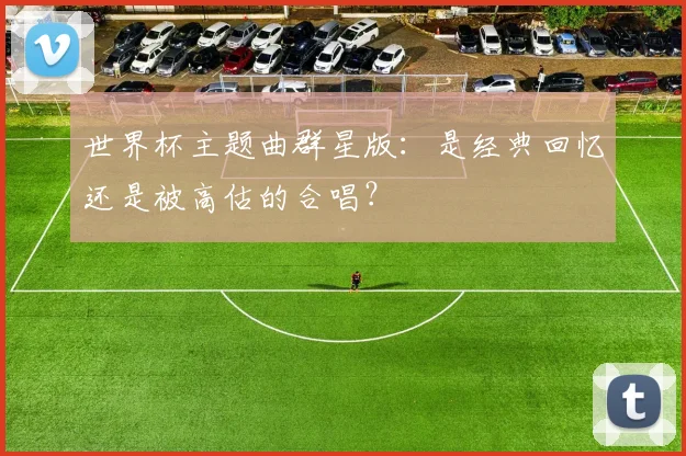 世界杯主题曲群星版：是经典回忆还是被高估的合唱？