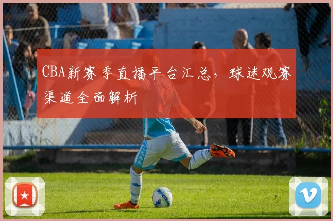 CBA新赛季直播平台汇总，球迷观赛渠道全面解析