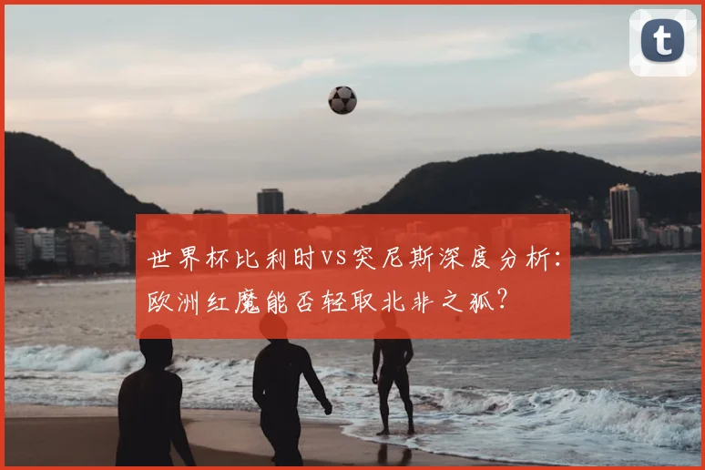 世界杯比利时vs突尼斯深度分析：欧洲红魔能否轻取北非之狐？