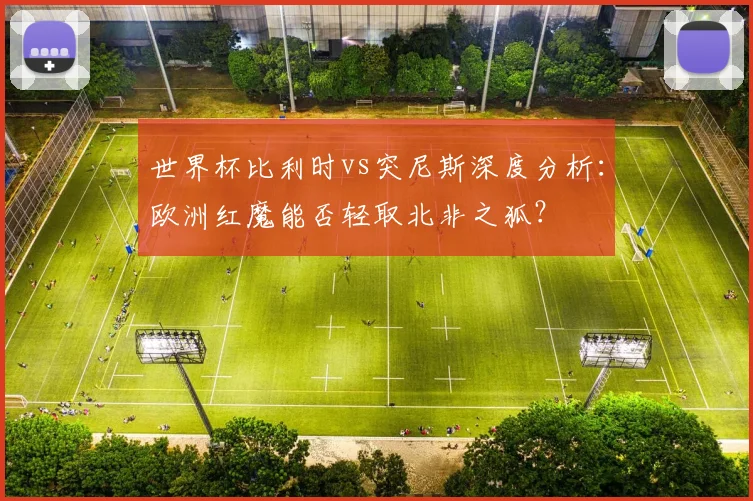 世界杯比利时vs突尼斯深度分析：欧洲红魔能否轻取北非之狐？