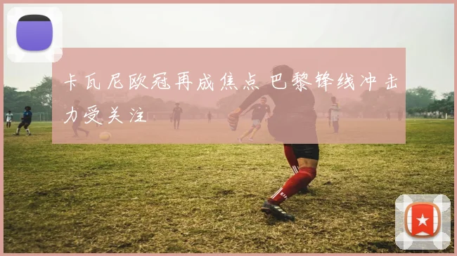 卡瓦尼欧冠再成焦点 巴黎锋线冲击力受关注