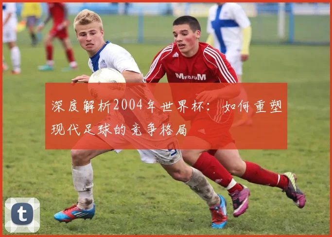 深度解析2004年世界杯：如何重塑现代足球的竞争格局