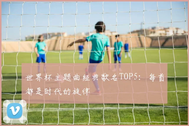世界杯主题曲经典歌名TOP5：每首都是时代的旋律