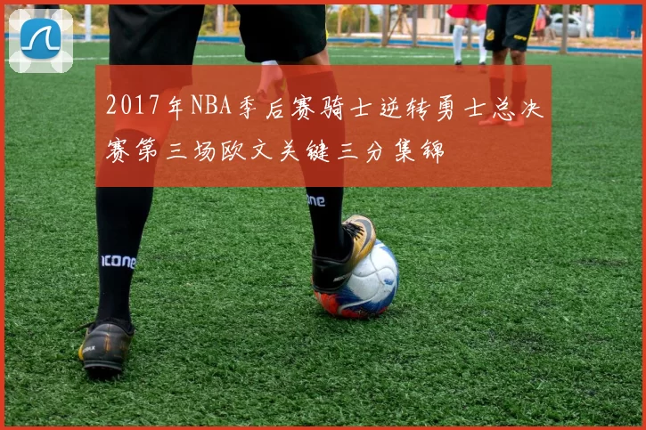 2017年NBA季后赛骑士逆转勇士总决赛第三场欧文关键三分集锦