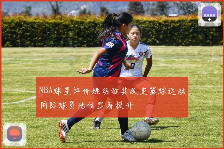 NBA球星评价姚明称其改变篮球运动国际球员地位显著提升