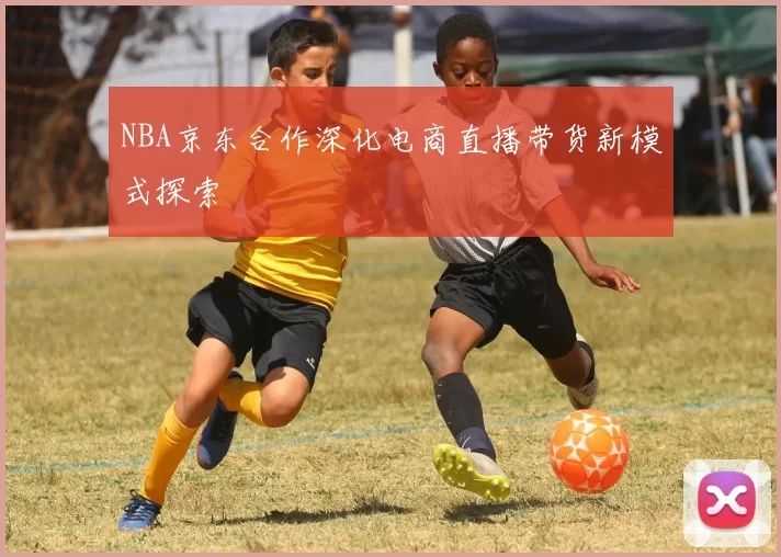 NBA京东合作深化电商直播带货新模式探索