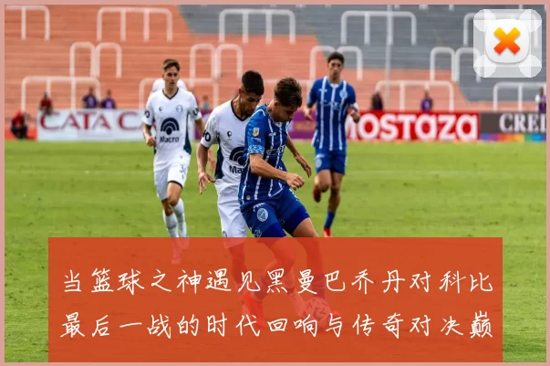 当篮球之神遇见黑曼巴乔丹对科比最后一战的时代回响与传奇对决巅峰瞬间