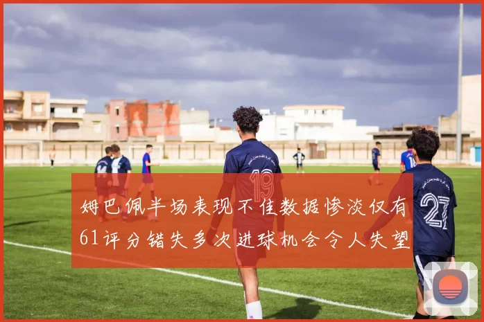 姆巴佩半场表现不佳数据惨淡仅有61评分错失多次进球机会令人失望