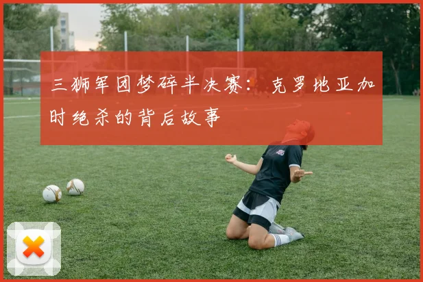 三狮军团梦碎半决赛:克罗地亚加时绝杀的背后故事