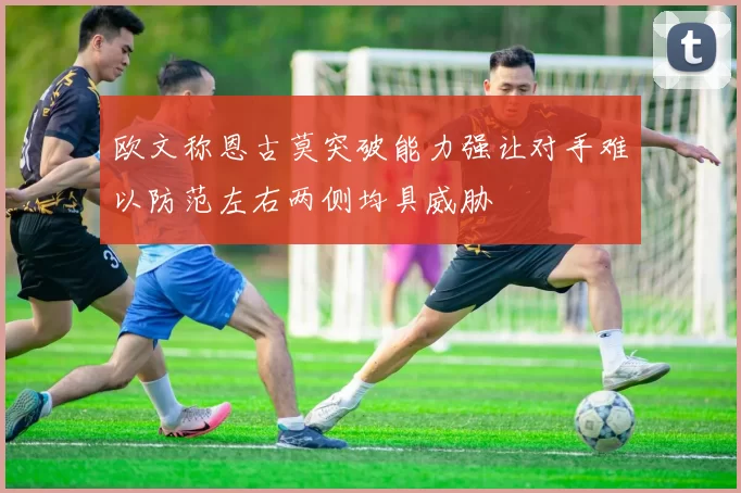 欧文称恩古莫突破能力强让对手难以防范左右两侧均具威胁