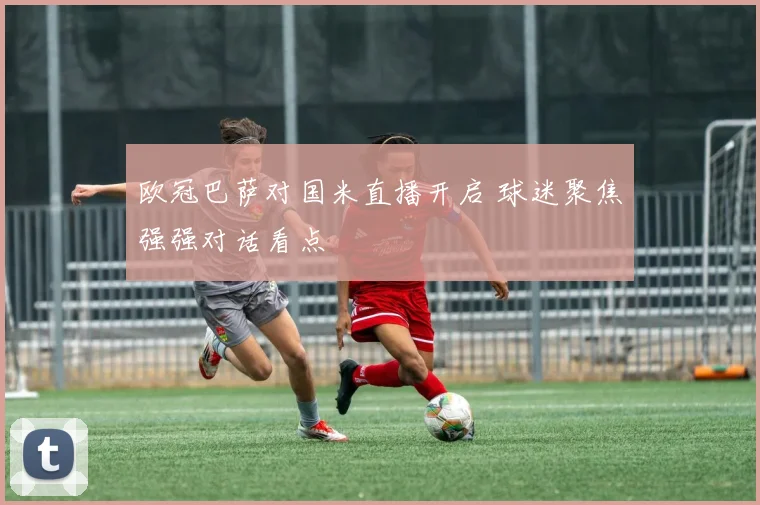 欧冠巴萨对国米直播开启 球迷聚焦强强对话看点