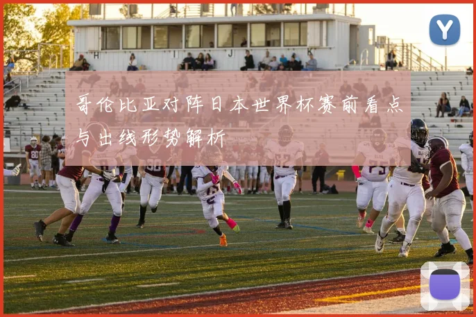 哥伦比亚对阵日本世界杯赛前看点与出线形势解析
