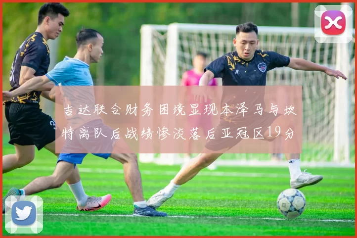 吉达联合财务困境显现本泽马与坎特离队后战绩惨淡落后亚冠区19分