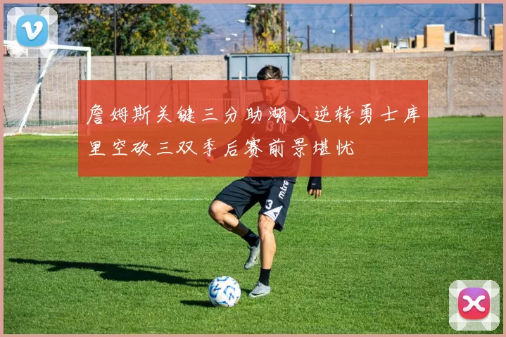 詹姆斯关键三分助湖人逆转勇士库里空砍三双季后赛前景堪忧