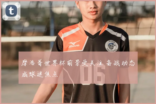 摩洛哥世界杯前景受关注 备战动态成球迷焦点