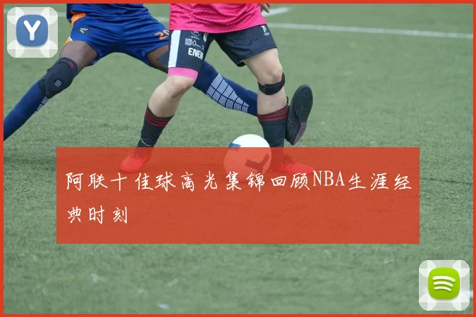 阿联十佳球高光集锦回顾NBA生涯经典时刻