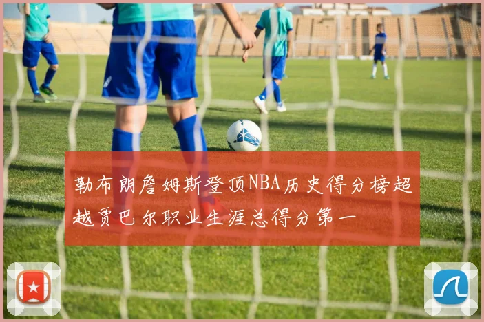 勒布朗詹姆斯登顶NBA历史得分榜超越贾巴尔职业生涯总得分第一